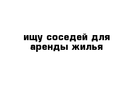 ищу соседей для аренды жилья